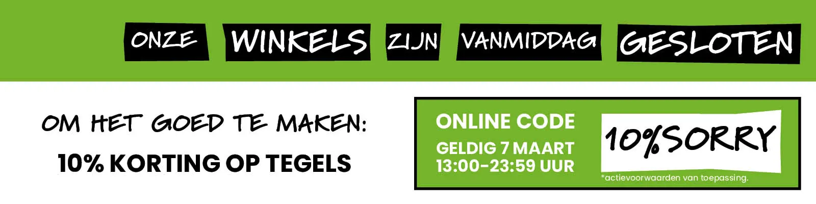 Onze winkels zijn vanmiddag gesloten. Om het goed te maken: 10% korting op tegels. Online code: 10%SORRY. Geldig 7 maart 13:00-23-59 uur.